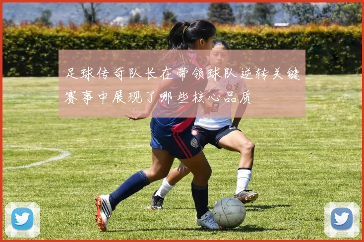 足球传奇队长在带领球队逆转关键赛事中展现了哪些核心品质