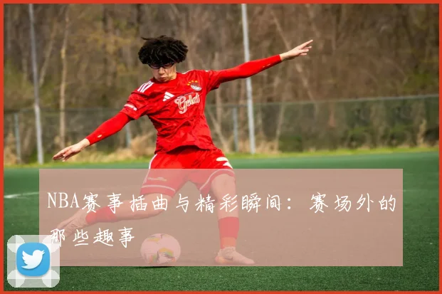 NBA赛事插曲与精彩瞬间:赛场外的那些趣事