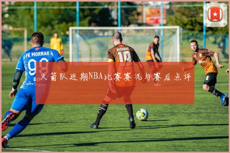 火箭队近期NBA比赛赛况与赛后点评