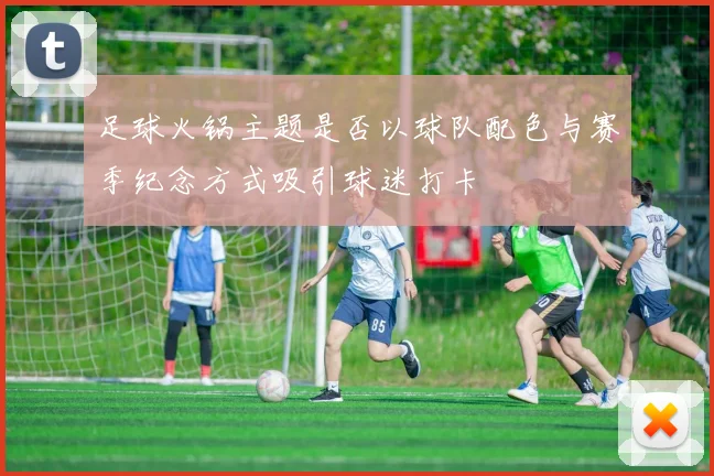 足球火锅主题是否以球队配色与赛季纪念方式吸引球迷打卡