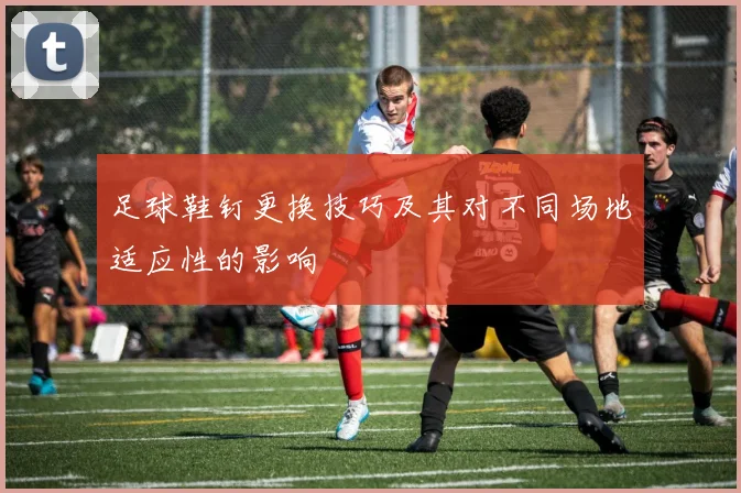 足球鞋钉更换技巧及其对不同场地适应性的影响